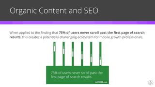 Organic Content and SEO
When applied to the finding that 75% of users never scroll past the first page of search
results, this creates a potentially challenging ecosystem for mobile growth professionals.
 