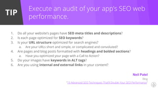 TIP
1. Do all your website’s pages have SEO meta titles and descriptions?
2. Is each page optimized for SEO keywords?
3. Is your URL structure optimized for search engines?
a. Are your URLs short and simple, or complicated and convoluted?
4. Are pages and blog posts formatted with headings and bolded sections?
a. Have you optimized your page with a Call to Action?
5. Do your images have keywords in ALT tags?
6. Are you using internal and external links in your content?
Execute an audit of your app’s SEO web
performance.
Neil Patel
Blog
“19 Advanced SEO Techniques That’ll Double Your SEO Performance”
 