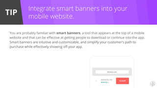 TIP
You are probably familiar with smart banners, a tool that appears at the top of a mobile
website and that can be effective at getting people to download or continue into the app.
Smart banners are intuitive and customizable, and simplify your customer’s path to
purchase while effectively showing off your app.
Integrate smart banners into your
mobile website.
 