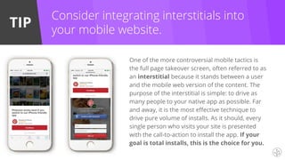 TIP
One of the more controversial mobile tactics is
the full page takeover screen, often referred to as
an interstitial because it stands between a user
and the mobile web version of the content. The
purpose of the interstitial is simple: to drive as
many people to your native app as possible. Far
and away, it is the most effective technique to
drive pure volume of installs. As it should, every
single person who visits your site is presented
with the call-to-action to install the app. If your
goal is total installs, this is the choice for you.
Consider integrating interstitials into
your mobile website.
 