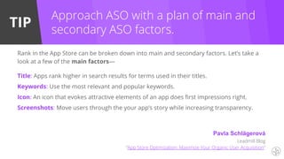 TIP
Rank in the App Store can be broken down into main and secondary factors. Let’s take a
look at a few of the main factors—
Title: Apps rank higher in search results for terms used in their titles.
Keywords: Use the most relevant and popular keywords.
Icon: An icon that evokes attractive elements of an app does first impressions right.
Screenshots: Move users through the your app’s story while increasing transparency.
Approach ASO with a plan of main and
secondary ASO factors.
Pavla Schlägerová
Leadmill Blog
“App Store Optimization: Maximize Your Organic User Acquisition”
 