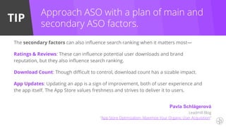 TIP
The secondary factors can also influence search ranking when it matters most—
Ratings & Reviews: These can influence potential user downloads and brand
reputation, but they also influence search ranking.
Download Count: Though difficult to control, download count has a sizable impact.
App Updates: Updating an app is a sign of improvement, both of user experience and
the app itself. The App Store values freshness and strives to deliver it to users.
Approach ASO with a plan of main and
secondary ASO factors.
Pavla Schlägerová
Leadmill Blog
“App Store Optimization: Maximize Your Organic User Acquisition”
 