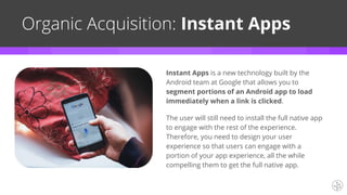 Organic Acquisition: Instant Apps
Instant Apps is a new technology built by the
Android team at Google that allows you to
segment portions of an Android app to load
immediately when a link is clicked.
The user will still need to install the full native app
to engage with the rest of the experience.
Therefore, you need to design your user
experience so that users can engage with a
portion of your app experience, all the while
compelling them to get the full native app.
 