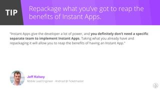 TIP
Repackage what you’ve got to reap the
benefits of Instant Apps.
Jeff Kelsey
“Instant Apps give the developer a lot of power, and you definitely don’t need a specific
separate team to implement Instant Apps. Taking what you already have and
repackaging it will allow you to reap the benefits of having an Instant App.”
Mobile Lead Engineer - Android @ Ticketmaster
 