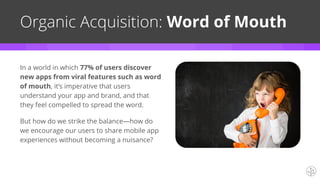 Organic Acquisition: Word of Mouth
In a world in which 77% of users discover
new apps from viral features such as word
of mouth, it’s imperative that users
understand your app and brand, and that
they feel compelled to spread the word.
But how do we strike the balance—how do
we encourage our users to share mobile app
experiences without becoming a nuisance?
 