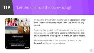 TIP
It’s nearly a given that in today’s world, users trust their
own friends and family more than the words of any
brand.
Smart mobile growth professionals will use this to their
advantage by incentivizing users to refer friends and
share elements of an app or a brand on social media.
More tips and tricks in this area can be found in the
Referral section of this handbook.
Let the user do the convincing!
 