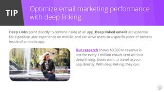 TIP
Deep Links point directly to content inside of an app. Deep linked emails are essential
for a positive user experience on mobile, and can drive users to a specific piece of content
inside of a mobile app.
Optimize email marketing performance
with deep linking.
Our research shows $3,000 in revenue is
lost for every 1 million emails sent without
deep linking. Users want to travel to your
app directly. With deep linking, they can.
 