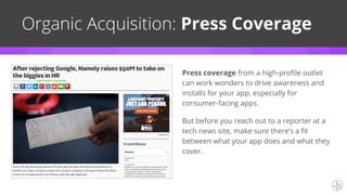 Organic Acquisition: Press Coverage
Press coverage from a high-profile outlet
can work wonders to drive awareness and
installs for your app, especially for
consumer-facing apps.
But before you reach out to a reporter at a
tech news site, make sure there’s a fit
between what your app does and what they
cover.
 