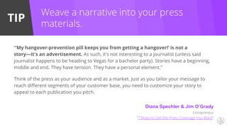 TIP
Diana Spechler & Jim O’Grady
Entrepreneur
“7 Ways to Get the Press Coverage You Want”
Weave a narrative into your press
materials.
“‘My hangover-prevention pill keeps you from getting a hangover!’ is not a
story—it's an advertisement. As such, it's not interesting to a journalist (unless said
journalist happens to be heading to Vegas for a bachelor party). Stories have a beginning,
middle and end. They have tension. They have a personal element.”
Think of the press as your audience and as a market. Just as you tailor your message to
reach different segments of your customer base, you need to customize your story to
appeal to each publication you pitch.
 