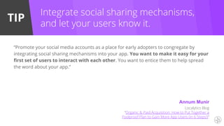TIP
Integrate social sharing mechanisms,
and let your users know it.
“Promote your social media accounts as a place for early adopters to congregate by
integrating social sharing mechanisms into your app. You want to make it easy for your
first set of users to interact with each other. You want to entice them to help spread
the word about your app.”
Localytics Blog
“Organic & Paid Acquisition: How to Put Together a
Foolproof Plan to Gain More App Users (in 6 Steps!)”
Annum Munir
 