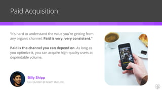 Paid Acquisition
“It’s hard to understand the value you're getting from
any organic channel. Paid is very, very consistent.”
Paid is the channel you can depend on. As long as
you optimize it, you can acquire high-quality users at
dependable volume.
Billy Shipp
Co-Founder @ Reach Mob, Inc.
 