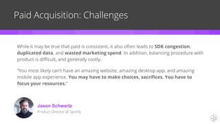 Paid Acquisition: Challenges
While it may be true that paid is consistent, it also often leads to SDK congestion,
duplicated data, and wasted marketing spend. In addition, balancing procedure with
product is difficult, and generally costly.
“You most likely can’t have an amazing website, amazing desktop app, and amazing
mobile app experience. You may have to make choices, sacrifices. You have to
focus your resources.”
Jason Schwartz
Product Director @ Spotify
 
