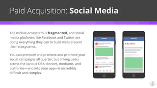 The mobile ecosystem is fragmented, and social
media platforms like Facebook and Twitter are
doing everything they can to build walls around
their ecosystems.
You can promote and promote and promote your
social campaigns all quarter, but linking users
across the various OS’s, devices, mediums, and
platforms—and into your app—is incredibly
difficult and complex.
Paid Acquisition: Social Media
 