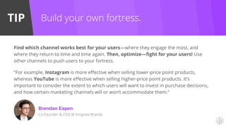 TIP Build your own fortress.
Find which channel works best for your users—where they engage the most, and
where they return to time and time again. Then, optimize—fight for your users! Use
other channels to push users to your fortress.
“For example, Instagram is more effective when selling lower-price point products,
whereas YouTube is more effective when selling higher-price point products. It’s
important to consider the extent to which users will want to invest in purchase decisions,
and how certain marketing channels will or won’t accommodate them.”
Brendan Eapen
Co-Founder & CEO @ In/spree Brands
 