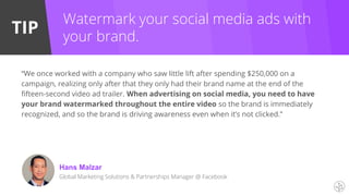 TIP
Watermark your social media ads with
your brand.
“We once worked with a company who saw little lift after spending $250,000 on a
campaign, realizing only after that they only had their brand name at the end of the
fifteen-second video ad trailer. When advertising on social media, you need to have
your brand watermarked throughout the entire video so the brand is immediately
recognized, and so the brand is driving awareness even when it’s not clicked.”
Hans Malzar
Global Marketing Solutions & Partnerships Manager @ Facebook
 