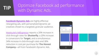 TIP
Facebook Dynamic Ads are highly effective
retargeting ads, with personalized dynamic ad
creatives shown to a targeted, granular audience.
Hootsuite’s AdEspresso reports a 20% increase in
click-through rates for Shutterfly, a 20% increase
in conversions for Target, and a simultaneous
34% increase in click-through rates and 38%
reduction in cost per purchase for The Honest
Company—all from Facebook’s Dynamic Ads.
Optimize Facebook ad performance
with Dynamic Ads.
 