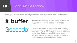 TIP Social Media Toolbox
Buffer is the best way to drive traffic, increase fan
engagement and save time on social media.
We’ve got a few final tools to help you sharpen your app’s social media performance.
Socedo’s mission is to bring social leads to every
business in the world. They’ve developed a demand
gen system that empowers B2B marketers to
discover, engage, and qualify prospects through
social media to increase revenue at scale.
 