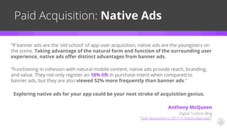 “Functioning in cohesion with natural mobile content, native ads provide reach, branding,
and value. They not only register an 18% lift in purchase intent when compared to
banner ads, but they are also viewed 52% more frequently than banner ads.”
Paid Acquisition: Native Ads
Exploring native ads for your app could be your next stroke of acquisition genius.
“If banner ads are the ‘old school’ of app user acquisition, native ads are the youngsters on
the scene. Taking advantage of the natural form and function of the surrounding user
experience, native ads offer distinct advantages from banner ads.
Digital Turbine Blog
“User Acquisition in 2017: A Holistic Approach”
Anthony McQueen
 