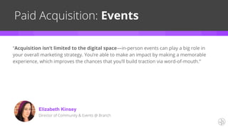 Paid Acquisition: Events
“Acquisition isn’t limited to the digital space—in-person events can play a big role in
your overall marketing strategy. You’re able to make an impact by making a memorable
experience, which improves the chances that you’ll build traction via word-of-mouth.”
Elizabeth Kinsey
Director of Community & Events @ Branch
 