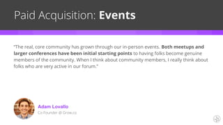 Paid Acquisition: Events
Adam Lovallo
Co-Founder @ Grow.co
“The real, core community has grown through our in-person events. Both meetups and
larger conferences have been initial starting points to having folks become genuine
members of the community. When I think about community members, I really think about
folks who are very active in our forum.”
 