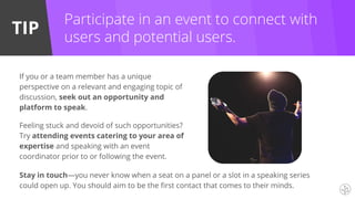 TIP
If you or a team member has a unique
perspective on a relevant and engaging topic of
discussion, seek out an opportunity and
platform to speak.
Feeling stuck and devoid of such opportunities?
Try attending events catering to your area of
expertise and speaking with an event
coordinator prior to or following the event.
Participate in an event to connect with
users and potential users.
Stay in touch—you never know when a seat on a panel or a slot in a speaking series
could open up. You should aim to be the first contact that comes to their minds.
 