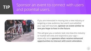 TIP
Sponsor an event to connect with users
and potential users.
If you are interested in moving into a new industry or
targeting a new audience, but aren’t sure whether
your app will resonate, sponsor an event similar to
one you hope to host in the future.
This will give you a realistic look into how this industry
or market will view and respond to your app—
especially since sponsors often receive enhanced
opportunities to interact with event attendees.
 