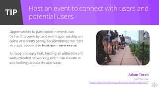 TIP
Entrepreneur
“Seven Steps for Planning a Kick-Ass Networking Event”
Opportunities to participate in events can
be hard to come by, and event sponsorship can
come at a pretty penny, so sometimes the most
strategic option is to host your own event!
Although no easy feat, hosting an enjoyable and
well-attended networking event can elevate an
app looking to build its user base.
Host an event to connect with users and
potential users.
Adam Toren
 
