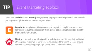 TIP Event Marketing Toolbox
Eventbrite is a platform that allows event organizers to plan, promote, and
sell tickets to events and publish them across social networking tools directly
from the site's interface.
Tools like Eventbrite and Meetup are great for helping to identify potential new users of
your app through expressed interest in your events.
Meetup is an online social networking website and mobile app that facilitates
offline group meetings in various localities around the world. Meetup allows
members to find and join groups unified by a common interest.
 