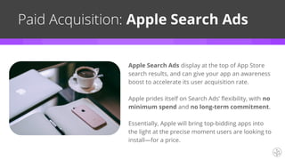 Apple Search Ads display at the top of App Store
search results, and can give your app an awareness
boost to accelerate its user acquisition rate.
Apple prides itself on Search Ads’ flexibility, with no
minimum spend and no long-term commitment.
Essentially, Apple will bring top-bidding apps into
the light at the precise moment users are looking to
install—for a price.
Paid Acquisition: Apple Search Ads
 