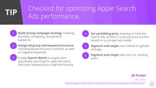 TIP
Checklist for optimizing Apple Search
Ads performance.
Build strong campaign strategy involving
branded, competing, and general
keywords.
Design ad group and keyword structure
including broad and exact matches, as well
as negative keywords.
Enable Search Match to target users
specifically searching for apps like yours,
and cover keywords you might be missing.
Set up bidding price, keeping in mind the
Search Ads auction is a second price auction
based on a cost-per-tap model.
Segment and target users based on gender
and age.
Segment and target new users vs. existing
users.
1
2
3
4
5
6
PPC Hero
“Apple Search Ads: What You Need to Know to Improve Performance”
JD Prater
 