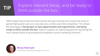 TIP
Explore relevant betas, and be ready to
think outside the box.
“When Apple Search Ads launched, brands who got involved and created ads early-on
gained high-quality users at a very low cost, as there was little competition. This shows
the advantage of being open to new opportunities and experiments, and being
ready to think outside the box. GoEuro supports its advertising partners by testing the
most relevant betas to grow beyond competition across marketing channels.”
Mariya Katernyak
Lead Mobile Marketing Manager @ GoEuro
 