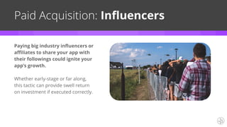 Paying big industry influencers or
affiliates to share your app with
their followings could ignite your
app’s growth.
Whether early-stage or far along,
this tactic can provide swell return
on investment if executed correctly.
Paid Acquisition: Influencers
 