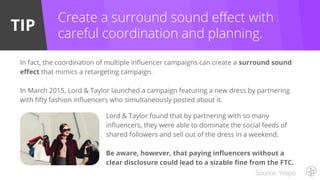 TIP
Create a surround sound effect with
careful coordination and planning.
In fact, the coordination of multiple influencer campaigns can create a surround sound
effect that mimics a retargeting campaign.
In March 2015, Lord & Taylor launched a campaign featuring a new dress by partnering
with fifty fashion influencers who simultaneously posted about it.
Lord & Taylor found that by partnering with so many
influencers, they were able to dominate the social feeds of
shared followers and sell out of the dress in a weekend.
Be aware, however, that paying influencers without a
clear disclosure could lead to a sizable fine from the FTC.
Source: Yotpo
 