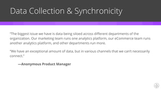 Data Collection & Synchronicity
”The biggest issue we have is data being siloed across different departments of the
organization. Our marketing team runs one analytics platform, our eCommerce team runs
another analytics platform, and other departments run more.
“We have an exceptional amount of data, but in various channels that we can’t necessarily
connect.”
—Anonymous Product Manager
 
