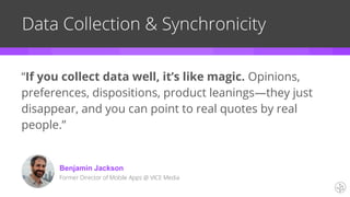 “If you collect data well, it’s like magic. Opinions,
preferences, dispositions, product leanings—they just
disappear, and you can point to real quotes by real
people.”
Data Collection & Synchronicity
Benjamin Jackson
Former Director of Mobile Apps @ VICE Media
 