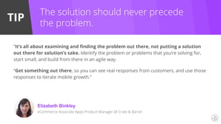TIP
Elizabeth Binkley
eCommerce Associate Apps Product Manager @ Crate & Barrel
The solution should never precede
the problem.
“It’s all about examining and finding the problem out there, not putting a solution
out there for solution’s sake. Identify the problem or problems that you’re solving for,
start small, and build from there in an agile way.
“Get something out there, so you can see real responses from customers, and use those
responses to iterate mobile growth.”
 
