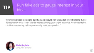 TIP
Run fake ads to gauge interest in your
idea.
“Every developer looking to build an app should run fake ads before building it. See
if people click on it—see if there’s interest among your target audience. No one said you
couldn’t start testing before you actually have your product.”
Mada Seghete
Co-Founder @ Branch
 