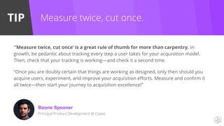 TIP Measure twice, cut once.
“‘Measure twice, cut once’ is a great rule of thumb for more than carpentry. In
growth, be pedantic about tracking every step a user takes for your acquisition model.
Then, check that your tracking is working—and check it a second time.
“Once you are doubly certain that things are working as designed, only then should you
acquire users, experiment, and improve your acquisition efforts. Measure and confirm it
all twice—then start your journey to acquisition excellence!”
Boone Spooner
Principal Product Development @ Caavo
 