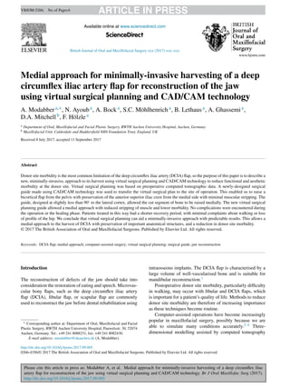 Please cite this article in press as: Modabber A, et al. Medial approach for minimally-invasive harvesting of a deep circumﬂex iliac
artery ﬂap for reconstruction of the jaw using virtual surgical planning and CAD/CAM technology. Br J Oral Maxillofac Surg (2017),
http://dx.doi.org/10.1016/j.bjoms.2017.09.005
ARTICLE IN PRESSYBJOM-5266; No.of Pages6
British Journal of Oral and Maxillofacial Surgery xxx (2017) xxx–xxx
Available online at www.sciencedirect.com
ScienceDirect
Medial approach for minimally-invasive harvesting of a deep
circumﬂex iliac artery ﬂap for reconstruction of the jaw
using virtual surgical planning and CAD/CAM technology
A. Modabbera,∗, N. Ayouba, A. Bocka, S.C. Möhlhenricha, B. Lethausa, A. Ghassemia,
D.A. Mitchellb, F. Hölzlea
a Department of Oral, Maxillofacial and Facial Plastic Surgery, RWTH Aachen University Hospital, Aachen, Germany
b Maxillofacial Unit, Calderdale and Huddersﬁeld NHS Foundation Trust, England, UK
Received 8 July 2017; accepted 11 September 2017
Abstract
Donor site morbidity is the most common limitation of the deep circumﬂex iliac artery (DCIA) ﬂap, so the purpose of this paper is to describe a
new, minimally-invasive, approach to its harvest using virtual surgical planning and CAD/CAM technology to reduce functional and aesthetic
morbidity at the donor site. Virtual surgical planning was based on preoperative computed tomographic data. A newly-designed surgical
guide made using CAD/CAM technology was used to transfer the virtual surgical plan to the site of operation. This enabled us to raise a
bicortical ﬂap from the pelvis with preservation of the anterior superior iliac crest from the medial side with minimal muscular stripping. The
guide, designed at slightly less than 90◦
to the lateral cortex, allowed the cut segment of bone to be raised medially. The new virtual surgical
planning guide allowed a medial approach with reduced stripping of muscle and lower morbidity. No complications were encountered during
the operation or the healing phase. Patients treated in this way had a shorter recovery period, with minimal complaints about walking or loss
of proﬁle of the hip. We conclude that virtual surgical planning can aid a minimally-invasive approach with predictable results. This allows a
medial approach to the harvest of DCIA with preservation of important anatomical structures, and a reduction in donor site morbidity.
© 2017 The British Association of Oral and Maxillofacial Surgeons. Published by Elsevier Ltd. All rights reserved.
Keywords: DCIA ﬂap; medial approach; computer-assisted surgery; virtual surgical planning; surgical guide; jaw reconstruction
Introduction
The reconstruction of defects of the jaw should take into
consideration the restoration of eating and speech. Microvas-
cular bony ﬂaps, such as the deep circumﬂex iliac artery
ﬂap (DCIA), ﬁbular ﬂap, or scapular ﬂap are commonly
used to reconstruct the jaw before dental rehabilitation using
∗ Corresponding author at: Department of Oral, Maxillofacial and Facial
Plastic Surgery, RWTH Aachen University Hospital, Pauwelsstr. 30, 52074
Aachen, Germany. Tel.: +49 241 8088231, fax: +49 241 8082430.
E-mail address: amodabber@ukaachen.de (A. Modabber).
intraosseous implants. The DCIA ﬂap is characterised by a
large volume of well-vascularised bone and is suitable for
mandibular reconstruction.1
Postoperative donor site morbidity, particularly difﬁculty
in walking, may occur with ﬁbular and DCIA ﬂaps, which
is important for a patient’s quality of life. Methods to reduce
donor site morbidity are therefore of increasing importance
as these techniques become routine.
Computer-assisted operations have become increasingly
popular in maxillofacial surgery, possibly because we are
able to simulate many conditions accurately.2–4 Three-
dimensional modelling assisted by computed tomography
http://dx.doi.org/10.1016/j.bjoms.2017.09.005
0266-4356/© 2017 The British Association of Oral and Maxillofacial Surgeons. Published by Elsevier Ltd. All rights reserved.
 