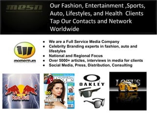 Our Fashion, Entertainment ,Sports,
Auto, Lifestyles, and Health Clients
Tap Our Contacts and Network
Worldwide
● We are a Full Service Media Company
● Celebrity Branding experts in fashion, auto and
lifestyles
● National and Regional Focus
● Over 5000+ articles, interviews in media for clients
● Social Media, Press, Distribution, Consulting
 