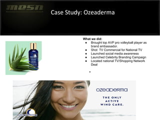 Case Study: Ozeaderma
●
What we did:
● Brought top AVP pro volleyball player as
brand ambassador.
● Shot TV Commercial for National TV
● Launched social media awareness
● Launched Celebrity Branding Campaign
● Located national TV/Shopping Network
Deal
 