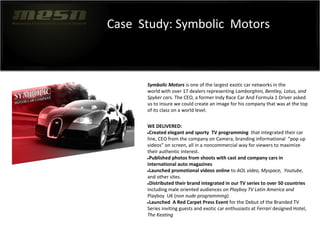 Case Study: Symbolic Motors
Symbolic Motors is one of the largest exotic car networks in the
world with over 17 dealers representing Lamborghini, Bentley, Lotus, and
Spyker cars. The CEO, a former Indy Race Car And Formula 1 Driver asked
us to insure we could create an image for his company that was at the top
of its class on a world level.
WE DELIVERED:
●Created elegant and sporty TV programming that integrated their car
line, CEO from the company on Camera, branding informational “pop up
videos” on screen, all in a noncommercial way for viewers to maximize
their authentic interest.
●Published photos from shoots with cast and company cars in
international auto magazines
●Launched promotional videos online to AOL video, Myspace, Youtube,
and other sites.
●Distributed their brand integrated in our TV series to over 50 countries
including male oriented audiences on Playboy TV Latin America and
Playboy UK (non nude programming)
●Launched A Red Carpet Press Event for the Debut of the Branded TV
Series inviting guests and exotic car enthusiasts at Ferrari designed Hotel,
The Keating
 