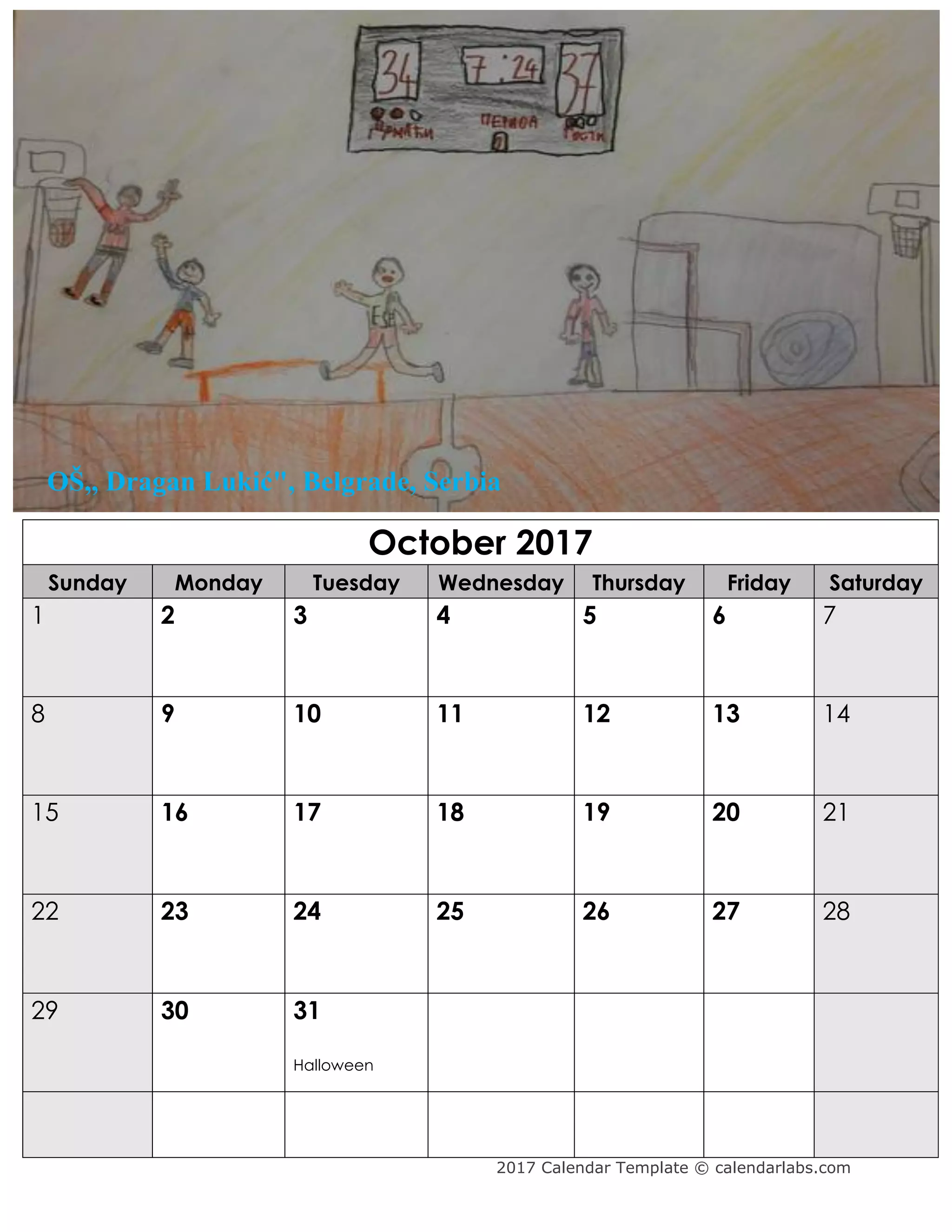 2017 Calendar Template © calendarlabs.com
October 2017
Sunday Monday Tuesday Wednesday Thursday Friday Saturday
1 2 3 4 5 6 7
8 9 10 11 12 13 14
15 16 17 18 19 20 21
22 23 24 25 26 27 28
29 30 31
Halloween
OŠ,, Dragan Lukić", Belgrade, Serbia
 
