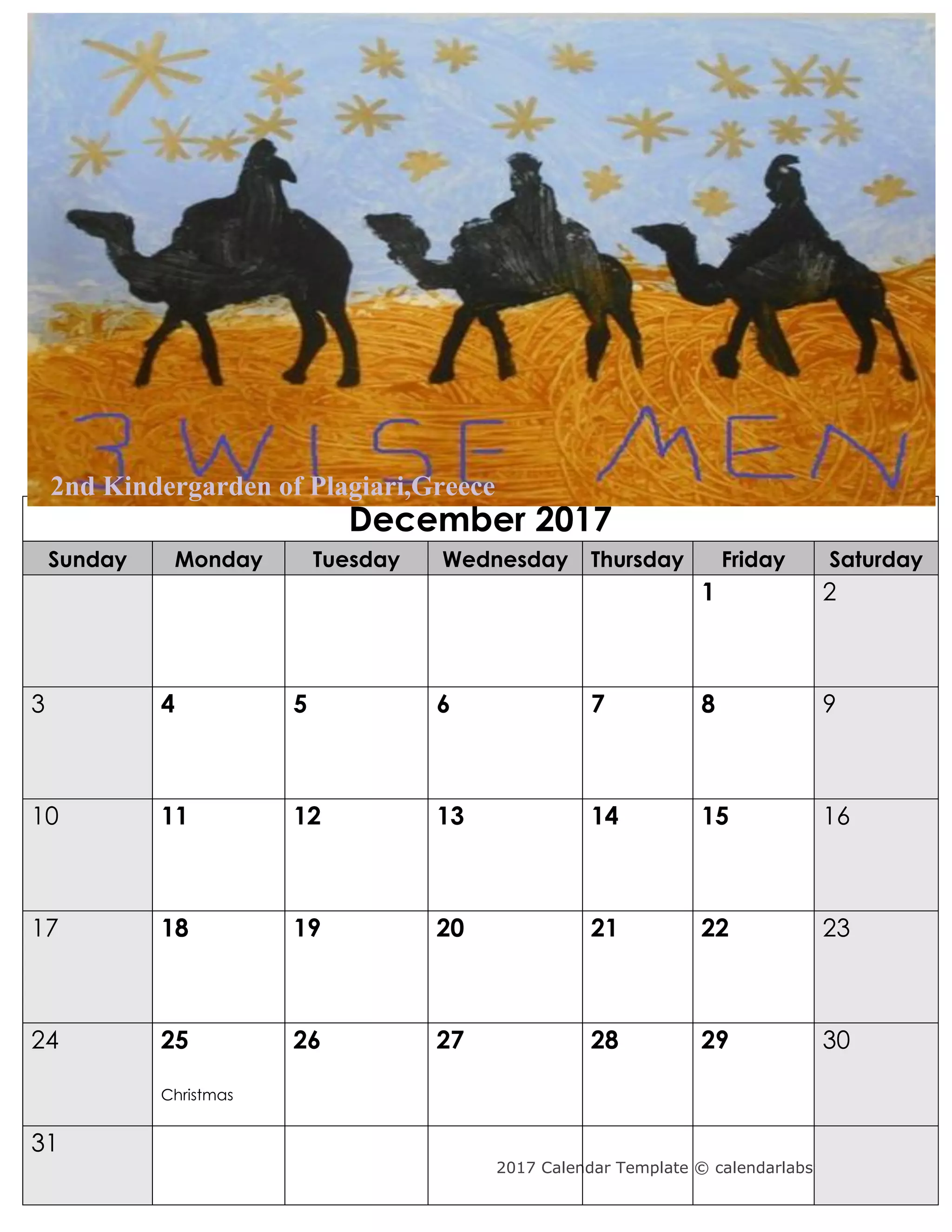 2017 Calendar Template © calendarlabs.com
December 2017
Sunday Monday Tuesday Wednesday Thursday Friday Saturday
1 2
3 4 5 6 7 8 9
10 11 12 13 14 15 16
17 18 19 20 21 22 23
24 25
Christmas
26 27 28 29 30
31
2nd Kindergarden of Plagiari,Greece
 