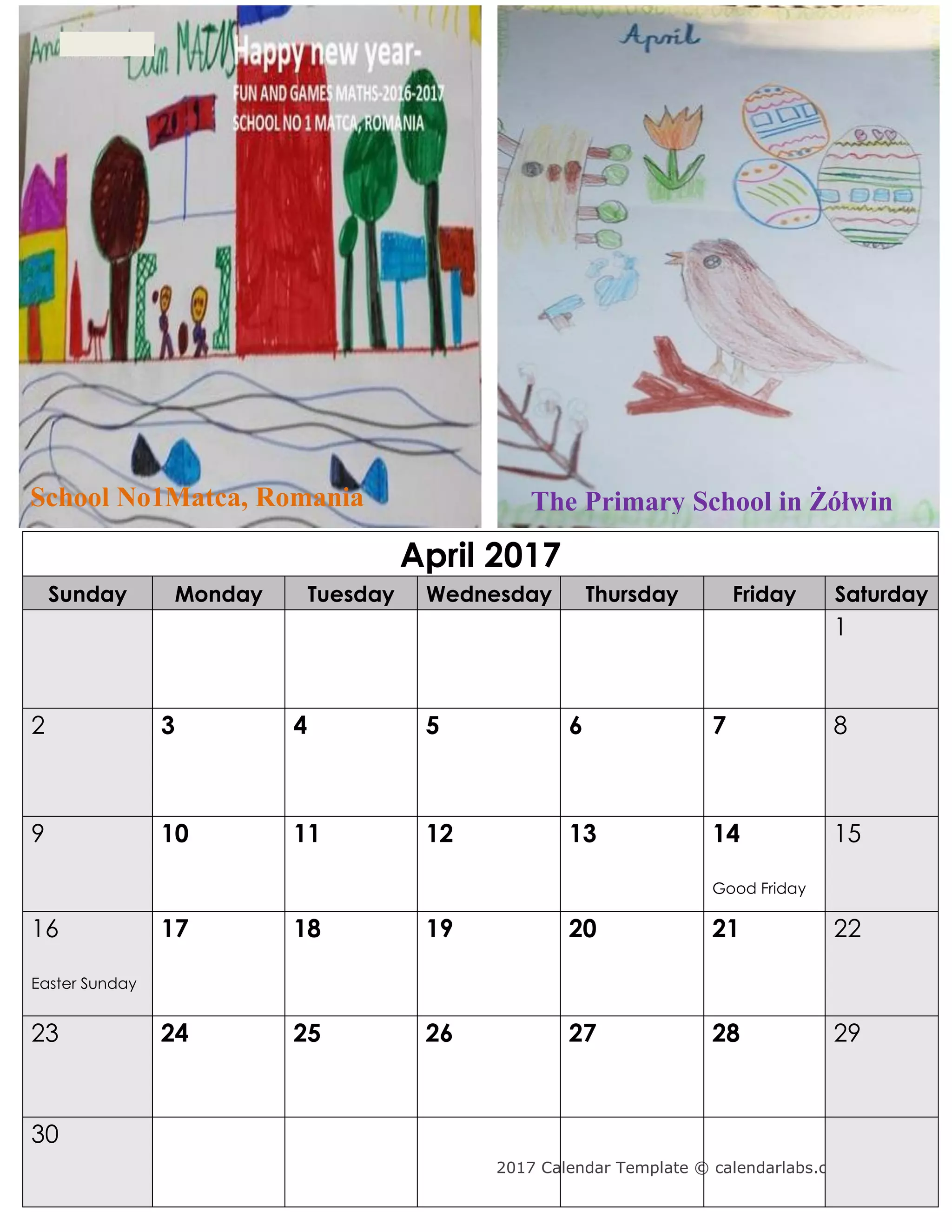 2017 Calendar Template © calendarlabs.com
April 2017
Sunday Monday Tuesday Wednesday Thursday Friday Saturday
1
2 3 4 5 6 7 8
9 10 11 12 13 14
Good Friday
15
16
Easter Sunday
17 18 19 20 21 22
23 24 25 26 27 28 29
30
School No1Matca, Romania The Primary School in Żółwin
 