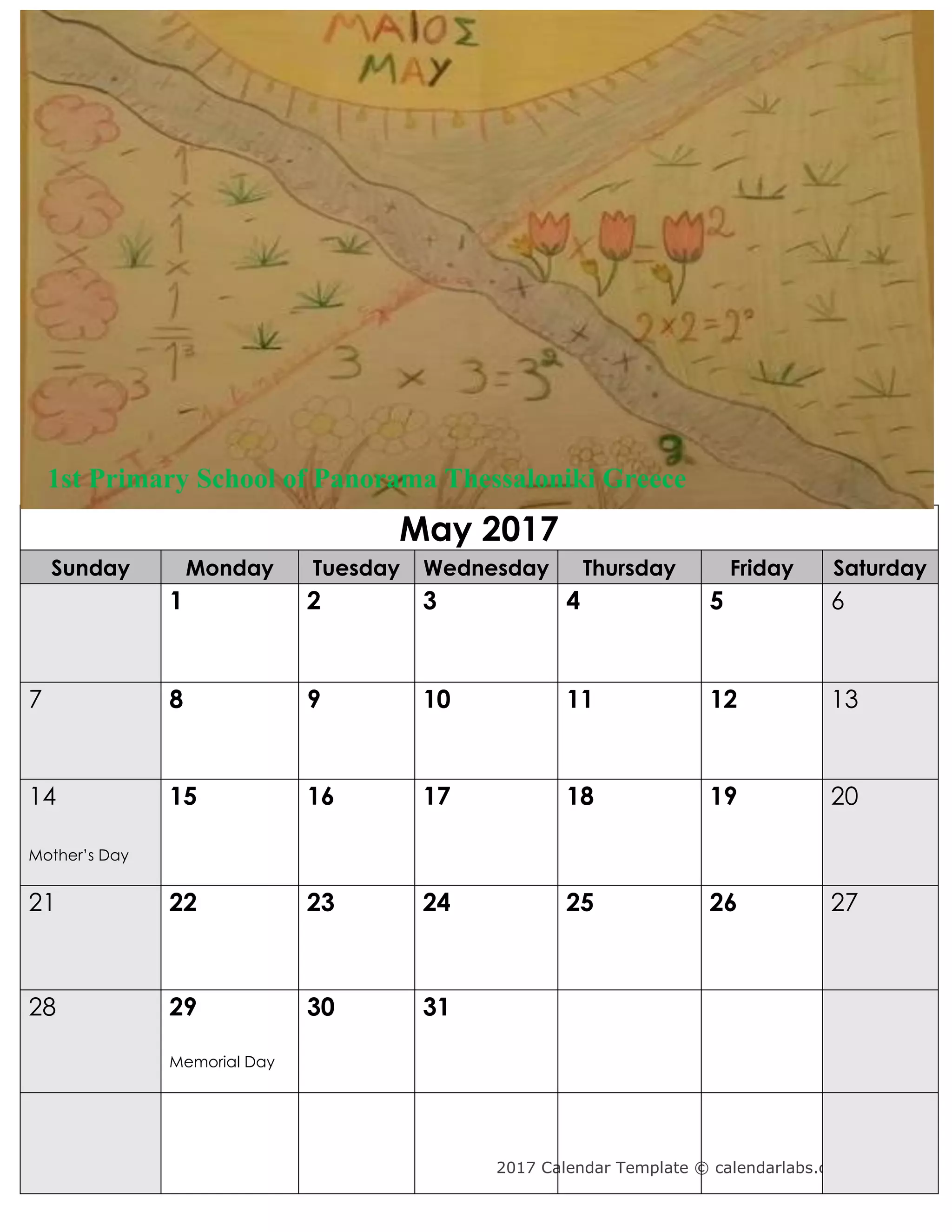 2017 Calendar Template © calendarlabs.com
May 2017
Sunday Monday Tuesday Wednesday Thursday Friday Saturday
1 2 3 4 5 6
7 8 9 10 11 12 13
14
Mother’s Day
15 16 17 18 19 20
21 22 23 24 25 26 27
28 29
Memorial Day
30 31
1st Primary School of Panorama Thessaloniki Greece
 