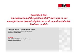 Quan%ﬁed	Cars		
	An	explora+on	of	the	posi+on	of	ICT	start-ups	vs.	car	
manufacturers	towards	digital	car	services	and	sustainable	
business	models	
C.	Kaiser,	A.	Stocker,		A.	Festl,	P.	Mörtl,	M.	Glitzner		
Virtual	Vehicle	Research	Center,	Graz,	Austria	
chris%an.kaiser@v2c2.at		
	
	
G.	Viscusi	
EPFL-CDM(MTEI	CSI),	Lausanne,	Switzerland	
gianluigi.viscusi@epﬂ.ch	
	
	
	
	
	
	
	
	
 