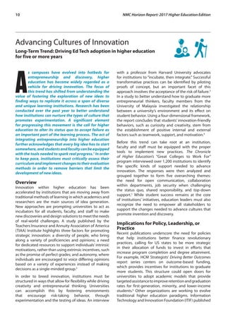 10	 NMC Horizon Report: 2017 Higher Education Edition
Advancing Cultures of Innovation
Long-Term Trend: Driving Ed Tech adoption in higher education
for five or more years
A
s campuses have evolved into hotbeds for
entrepreneurship and discovery, higher
education has become widely regarded as a
vehicle for driving innovation. The focus of
this trend has shifted from understanding the
value of fostering the exploration of new ideas to
finding ways to replicate it across a span of diverse
and unique learning institutions. Research has been
conducted over the past year to better understand
how institutions can nurture the types of culture that
promotes experimentation. A significant element
for progressing this movement is the call for higher
education to alter its status quo to accept failure as
an important part of the learning process. The act of
integrating entrepreneurship into higher education
further acknowledges that every big idea has to start
somewhere,andstudentsandfacultycanbeequipped
with the tools needed to spark real progress.1
In order
to keep pace, institutions must critically assess their
curriculumandimplementchangestotheirevaluation
methods in order to remove barriers that limit the
development of new ideas.
Overview
Innovation within higher education has been
accelerated by institutions that are moving away from
traditional methods of learning in which academics and
researchers are the main sources of idea generation.
New approaches are prompting universities to act as
incubators for all students, faculty, and staff to make
new discoveries and design solutions to meet the needs
of real-world challenges. A study published by the
Teachers Insurance and Annuity Association of America
(TIAA) Institute highlights three factors for promoting
strategic innovation: a diversity of people, who bring
along a variety of proficiencies and opinions; a need
for dedicated resources to support individuals’ intrinsic
motivations, rather than using extrinsic incentives, such
as the promise of perfect grades; and autonomy, where
individuals are encouraged to voice differing opinions
based on a variety of experiences instead of making
decisions as a single-minded group.2
In order to breed innovation, institutions must be
structured in ways that allow for flexibility while driving
creativity and entrepreneurial thinking. Universities
can accomplish this by fostering environments
that encourage risk-taking behavior, through
experimentation and the testing of ideas. An interview
with a professor from Harvard University advocates
for institutions to “incubate, then integrate.” Successful
transformative practices can be identified by piloting
proofs of concept, but an important facet of this
approach involves the acceptance of the risk of failure.3
In a study to better understand how to graduate more
entrepreneurial thinkers, faculty members from the
University of Malaysia investigated the relationship
between a university’s environment and its effect on
student behavior. Using a four-dimensional framework,
the report concludes that students’ innovation-friendly
behaviors, such as curiosity and creativity, stem from
the establishment of positive internal and external
factors such as teamwork, support, and motivation.4
Before this trend can take root at an institution,
faculty and staff must be equipped with the proper
tools to implement new practices. The Chronicle
of Higher Education’s “Great Colleges to Work For”
program interviewed over 1,200 institutions to identify
the specific kinds of support needed to advance
innovation. The responses were then analyzed and
grouped together to form five overarching themes:
the need for open communication, collaboration
within departments, job security when challenging
the status quo, shared responsibility, and top-down
support.5
While student success remains at the core
of institutions’ initiatives, education leaders must also
recognize the need to empower all stakeholders to
support the changes needed to advance cultures that
promote invention and discovery.
Implications for Policy, Leadership, or
Practice
Recent publications underscore the need for policies
that help institutions better finance revolutionary
practices, calling for US states to be more strategic
in their allocation of funds to invest in efforts that
increase program completion and degree attainment.
For example, HCM Strategists’ Driving Better Outcomes
report series centers on outcome-based funding,
which provides incentives for institutions to graduate
more students. This structure could open doors for
universities to adopt academic models that provide
targetedassistancetoimproveretentionandgraduation
rates for first-generation, minority, and lower-income
students.6
Other organizations are working to evolve
traditional higher education paradigms. Information
Technology and Innovation Foundation (ITIF) published
 