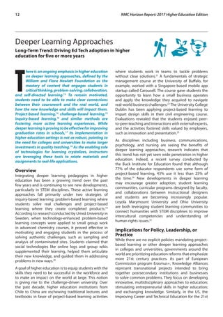 12	 NMC Horizon Report: 2017 Higher Education Edition
Deeper Learning Approaches
Long-Term Trend: Driving Ed Tech adoption in higher
education for five or more years
T
here is an ongoing emphasis in higher education
on deeper learning approaches, defined by the
William and Flora Hewlett Foundation as the
mastery of content that engages students in
criticalthinking,problem-solving,collaboration,
and self-directed learning.13
To remain motivated,
students need to be able to make clear connections
between their coursework and the real world, and
how the new knowledge and skills will impact them.
Project-based learning,14
challenge-based learning,15
inquiry-based learning,16
and similar methods are
fostering more active learning experiences. While
deeperlearningisprovingtobeeffectiveforimproving
graduation rates in schools,17
its implementation in
higher education settings is not as robust, pointing to
the need for colleges and universities to make larger
investments in quality teaching.18
As the enabling role
of technologies for learning crystalizes, instructors
are leveraging these tools to relate materials and
assignments to real-life applications.
Overview
Integrating deeper learning pedagogies in higher
education has been a growing trend over the past
few years and is continuing to see new developments,
particularly in STEM disciplines. These active learning
approaches fall primarily under two strategies of
inquiry-based learning: problem-based learning where
students solve real challenges and project-based
learning where they create completed products.19
According to research conducted by Umeå University in
Sweden, when technology-enhanced problem-based
learning concepts were applied to small group work
in advanced chemistry courses, it proved effective in
motivating and engaging students in the process of
solving authentic challenges, such as sampling and
analysis of contaminated sites. Students claimed that
social technologies like online logs and group wikis
supplemented their learning, helped them articulate
their new knowledge, and guided them in addressing
problems in new ways.20
A goal of higher education is to equip students with the
skills they need to be successful in the workforce and
to make an impact on the world at large. This notion
is giving rise to the challenge-driven university. Over
the past decade, higher education institutions from
Chile to China are eschewing traditional lectures and
textbooks in favor of project-based learning activities
where students work in teams to tackle problems
without clear solutions.21
A fundamentals of strategic
management course at the University of Buffalo, for
example, worked with a Singapore-based mobile app
startup called Carousell. The course gave students the
opportunity to learn how a small business operates
and apply the knowledge they acquired to navigate
real-world business challenges.22
The University College
Dublin has been applying project-based learning to
impart design skills in their civil engineering course.
Evaluations revealed that the students enjoyed peer-
to-peer teaching and interactions with external experts,
and the activities fostered skills valued by employers,
such as innovation and presentation.23
As disciplines including business, communications,
psychology, and nursing are seeing the benefits of
deeper learning approaches, research indicates that
this trend has not yet seen wide penetration in higher
education. Indeed, a recent survey conducted by
the Buck Institute for Education found that although
77% of the educator respondents use some form of
project-based learning, 43% use it less than 25% of
the time.24
New developments in deeper learning
may encourage greater adoption; student learning
communities, curricular programs designed by faculty,
and collaborations between instructional designers
and students are becoming increasingly popular.
Loyola Marymount University and Ohio University
are both leveraging student learning communities to
connect humanities with STEM disciplines to improve
intercultural competencies and understanding of
human rights issues.25
Implications for Policy, Leadership, or
Practice
While there are no explicit policies mandating project-
based learning or other deeper learning approaches
in colleges and universities, governments around the
world are prioritizing education reforms that emphasize
more 21st century practices. As part of European
Commission program Erasmus+, Knowledge Alliances
represent transnational projects intended to bring
together postsecondary institutions and businesses
to solve common problems. They focus on developing
innovative, multidisciplinary approaches to education;
stimulating entrepreneurial skills in higher education;
and exchanging knowledge. Similarly, in the US, the
Improving Career and Technical Education for the 21st
 