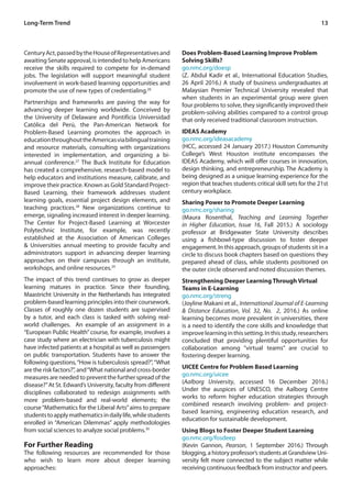 13Long-Term Trend
CenturyAct,passedbytheHouseofRepresentativesand
awaiting Senate approval, is intended to help Americans
receive the skills required to compete for in-demand
jobs. The legislation will support meaningful student
involvement in work-based learning opportunities and
promote the use of new types of credentialing.26
Partnerships and frameworks are paving the way for
advancing deeper learning worldwide. Conceived by
the University of Delaware and Pontificia Universidad
Católica del Perú, the Pan-American Network for
Problem-Based Learning promotes the approach in
educationthroughouttheAmericasviabilingualtraining
and resource materials, consulting with organizations
interested in implementation, and organizing a bi-
annual conference.27
The Buck Institute for Education
has created a comprehensive, research-based model to
help educators and institutions measure, calibrate, and
improve their practice. Known as Gold Standard Project-
Based Learning, their framework addresses student
learning goals, essential project design elements, and
teaching practices.28
New organizations continue to
emerge, signaling increased interest in deeper learning.
The Center for Project-Based Learning at Worcester
Polytechnic Institute, for example, was recently
established at the Association of American Colleges
& Universities annual meeting to provide faculty and
administrators support in advancing deeper learning
approaches on their campuses through an institute,
workshops, and online resources.29
The impact of this trend continues to grow as deeper
learning matures in practice. Since their founding,
Maastricht University in the Netherlands has integrated
problem-based learning principles into their coursework.
Classes of roughly one dozen students are supervised
by a tutor, and each class is tasked with solving real-
world challenges. An example of an assignment in a
“European Public Health” course, for example, involves a
case study where an electrician with tuberculosis might
have infected patients at a hospital as well as passengers
on public transportation. Students have to answer the
following questions,“How is tuberculosis spread?”,“What
are the risk factors?”, and“What national and cross-border
measures are needed to prevent the further spread of the
disease?”At St. Edward’s University, faculty from different
disciplines collaborated to redesign assignments with
more problem-based and real-world elements; the
course“Mathematics for the Liberal Arts”aims to prepare
studentstoapplymathematicsindailylife,whilestudents
enrolled in “American Dilemmas” apply methodologies
from social sciences to analyze social problems.30
For Further Reading
The following resources are recommended for those
who wish to learn more about deeper learning
approaches:
Does Problem-Based Learning Improve Problem
Solving Skills?
go.nmc.org/doesp
(Z. Abdul Kadir et al., International Education Studies,
26 April 2016.) A study of business undergraduates at
Malaysian Premier Technical University revealed that
when students in an experimental group were given
four problems to solve, they significantly improved their
problem-solving abilities compared to a control group
that only received traditional classroom instruction.
IDEAS Academy
go.nmc.org/ideasacademy
(HCC, accessed 24 January 2017.) Houston Community
College’s West Houston institute encompasses the
IDEAS Academy, which will offer courses in innovation,
design thinking, and entrepreneurship. The Academy is
being designed as a unique learning experience for the
region that teaches students critical skill sets for the 21st
century workplace.
Sharing Power to Promote Deeper Learning
go.nmc.org/sharing
(Maura Rosenthal, Teaching and Learning Together
in Higher Education, Issue 16, Fall 2015.) A sociology
professor at Bridgewater State University describes
using a fishbowl-type discussion to foster deeper
engagement. In this approach, groups of students sit in a
circle to discuss book chapters based on questions they
prepared ahead of class, while students positioned on
the outer circle observed and noted discussion themes.
Strengthening Deeper Learning Through Virtual
Teams in E-Learning
go.nmc.org/streng
(Joyline Makani et al., International Journal of E-Learning
& Distance Education, Vol. 32, No. 2, 2016.) As online
learning becomes more prevalent in universities, there
is a need to identify the core skills and knowledge that
improvelearninginthissetting.Inthisstudy,researchers
concluded that providing plentiful opportunities for
collaboration among “virtual teams” are crucial to
fostering deeper learning.
UICEE Centre for Problem Based Learning
go.nmc.org/uicee
(Aalborg University, accessed 16 December 2016.)
Under the auspices of UNESCO, the Aalborg Centre
works to reform higher education strategies through
combined research involving problem- and project-
based learning, engineering education research, and
education for sustainable development.
Using Blogs to Foster Deeper Student Learning
go.nmc.org/fosdeep
(Kevin Gannon, Pearson, 1 September 2016.) Through
blogging, a history professor’s students at Grandview Uni-
versity felt more connected to the subject matter while
receiving continuous feedback from instructor and peers.
 